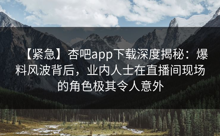 【紧急】杏吧app下载深度揭秘：爆料风波背后，业内人士在直播间现场的角色极其令人意外