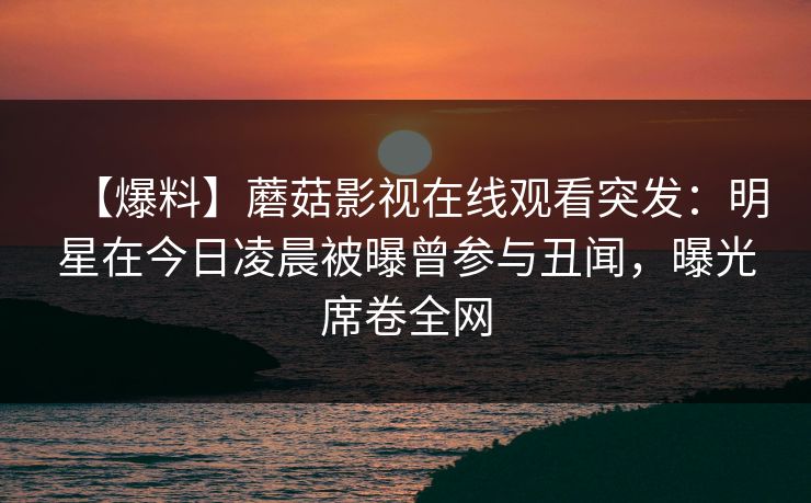 【爆料】蘑菇影视在线观看突发：明星在今日凌晨被曝曾参与丑闻，曝光席卷全网