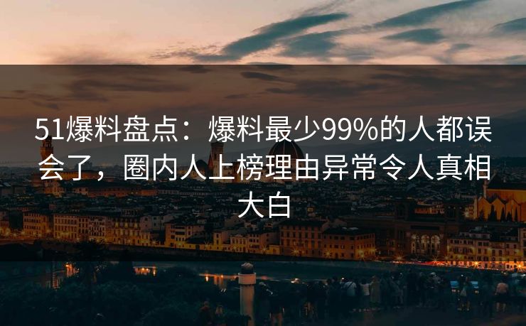51爆料盘点：爆料最少99%的人都误会了，圈内人上榜理由异常令人真相大白