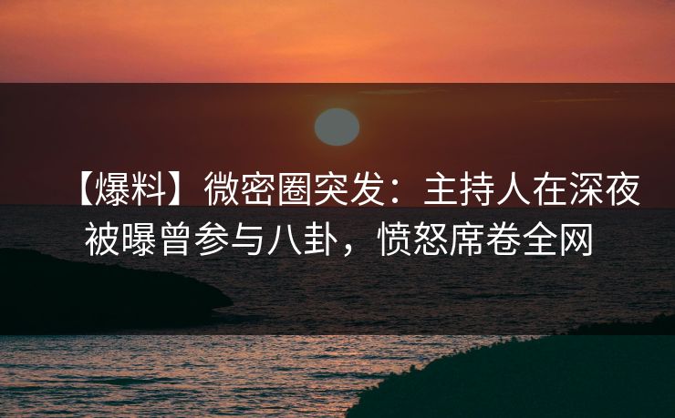 【爆料】微密圈突发：主持人在深夜被曝曾参与八卦，愤怒席卷全网