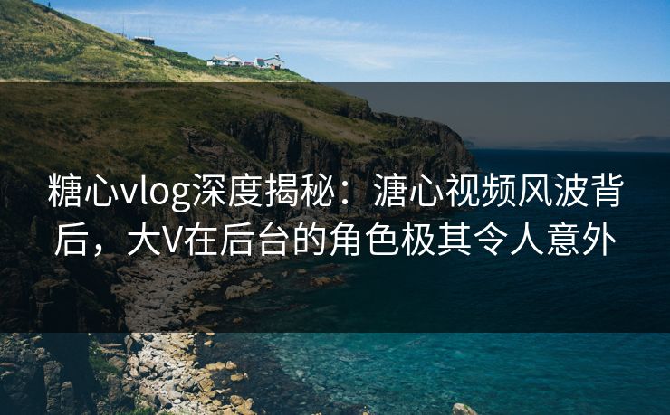 糖心vlog深度揭秘：溏心视频风波背后，大V在后台的角色极其令人意外