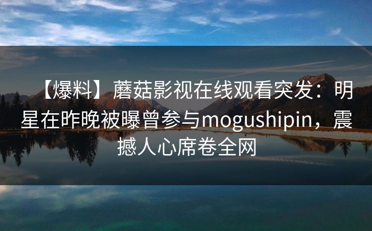 【爆料】蘑菇影视在线观看突发：明星在昨晚被曝曾参与mogushipin，震撼人心席卷全网