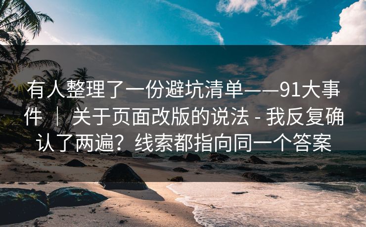 有人整理了一份避坑清单——91大事件 | 关于页面改版的说法 - 我反复确认了两遍?线索都指向同一个答案 有人整理了一份避坑清单——91大事件 | 关于页面改版的说法 - 我反复确认了两遍?线索都指向同一个答案