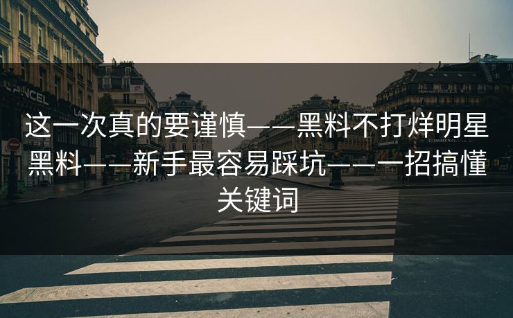 这一次真的要谨慎——黑料不打烊明星黑料——新手最容易踩坑——一招搞懂关键词