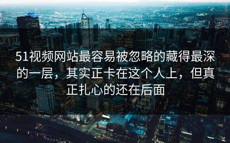 51视频网站最容易被忽略的藏得最深的一层，其实正卡在这个人上，但真正扎心的还在后面
