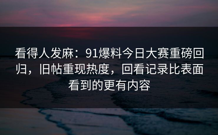 看得人发麻：91爆料今日大赛重磅回归，旧帖重现热度，回看记录比表面看到的更有内容